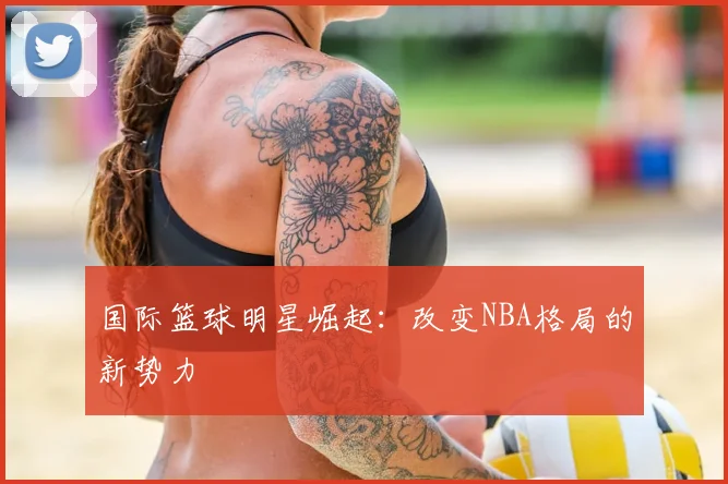 国际篮球明星崛起：改变NBA格局的新势力