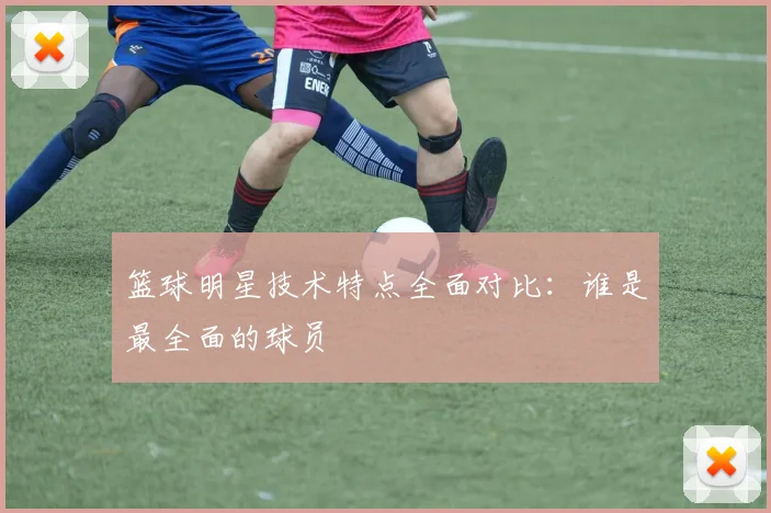 篮球明星技术特点全面对比:谁是最全面的球员