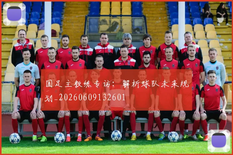 国足主教练专访：解析球队未来规划_20260609132601