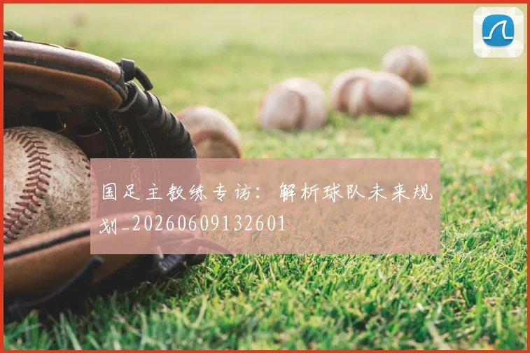 国足主教练专访：解析球队未来规划_20260609132601