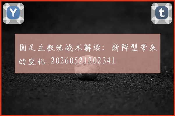 国足主教练战术解读：新阵型带来的变化_20260521202341