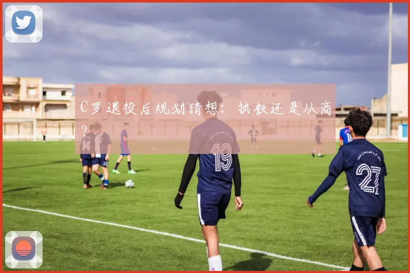 C罗退役后规划猜想：执教还是从商？