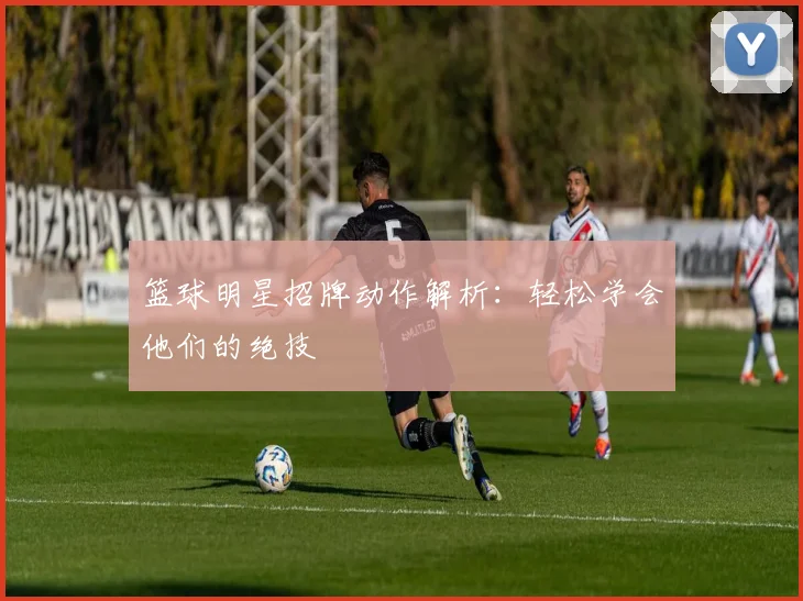 篮球明星招牌动作解析：轻松学会他们的绝技