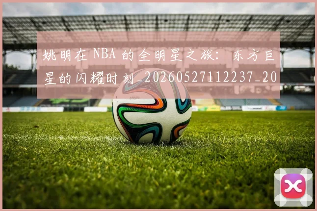 姚明在 NBA 的全明星之旅:东方巨星的闪耀时刻_20260527112237_20260609173601