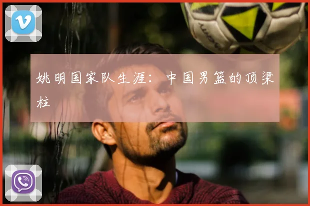 姚明国家队生涯：中国男篮的顶梁柱