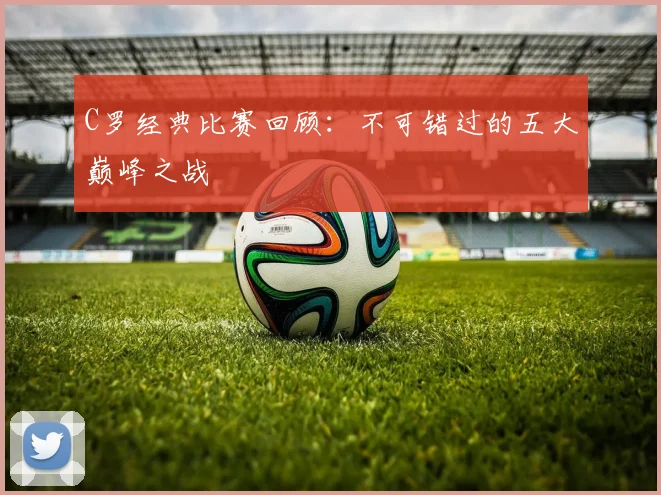 C罗经典比赛回顾：不可错过的五大巅峰之战