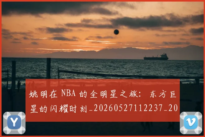 姚明在 NBA 的全明星之旅:东方巨星的闪耀时刻_20260527112237_20260609173601